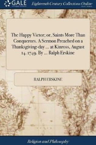 Cover of The Happy Victor; Or, Saints More Than Conquerors. a Sermon Preached on a Thanksgiving-Day ... at Kinross, August 14. 1749. by ... Ralph Erskine