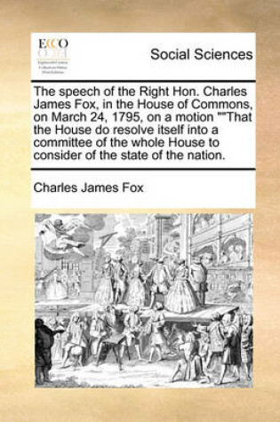 Cover of The Speech of the Right Hon. Charles James Fox, in the House of Commons, on March 24, 1795, on a Motion That the House Do Resolve Itself Into a Committee of the Whole House to Consider of the State of the Nation.