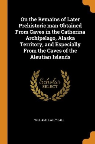 Cover of On the Remains of Later Prehistoric Man Obtained from Caves in the Catherina Archipelago, Alaska Territory, and Especially from the Caves of the Aleutian Islands