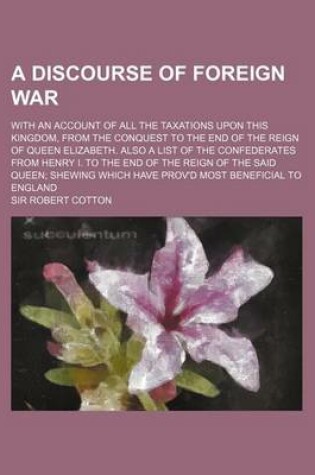 Cover of A Discourse of Foreign War; With an Account of All the Taxations Upon This Kingdom, from the Conquest to the End of the Reign of Queen Elizabeth. Also a List of the Confederates from Henry I. to the End of the Reign of the Said Queen; Shewing Which Have Prov