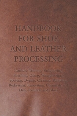 Cover of Handbook for Shoe and Leather Processing - Leathers, Tanning, Fatliquoring, Finishing, Oiling, Waterproofing, Spotting, Dyeing, Cleaning, Polishing, Redressing, Renovating, Chemicals and Dyes, Cements and Glues