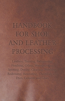 Book cover for Handbook for Shoe and Leather Processing - Leathers, Tanning, Fatliquoring, Finishing, Oiling, Waterproofing, Spotting, Dyeing, Cleaning, Polishing, Redressing, Renovating, Chemicals and Dyes, Cements and Glues