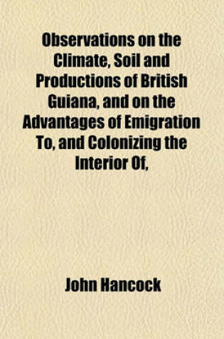Cover of Observations on the Climate, Soil and Productions of British Guiana, and on the Advantages of Emigration To, and Colonizing the Interior Of,