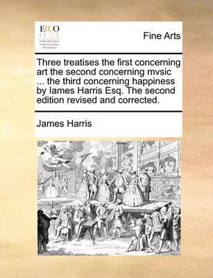 Book cover for Three Treatises the First Concerning Art the Second Concerning Mvsic ... the Third Concerning Happiness by Iames Harris Esq. the Second Edition Revised and Corrected.