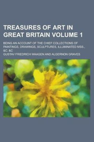 Cover of Treasures of Art in Great Britain; Being an Account of the Chief Collections of Paintings, Drawings, Sculptures, Illuminated Mss., &C. &C Volume 1