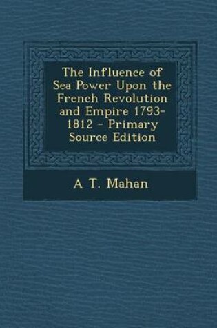 Cover of The Influence of Sea Power Upon the French Revolution and Empire 1793-1812 - Primary Source Edition