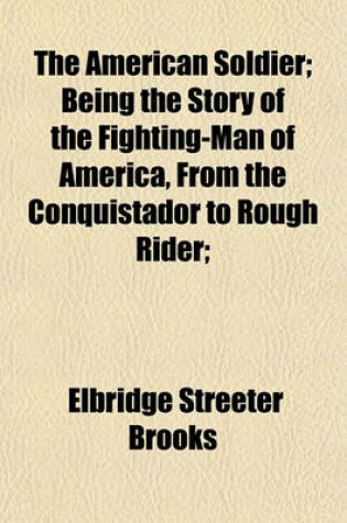 Cover of The American Soldier; Being the Story of the Fighting-Man of America, from the Conquistador to Rough Rider;