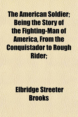 Book cover for The American Soldier; Being the Story of the Fighting-Man of America, from the Conquistador to Rough Rider;