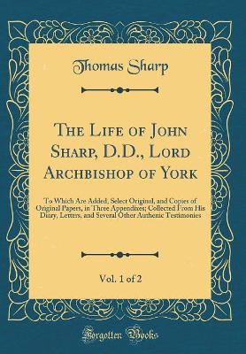 Book cover for The Life of John Sharp, D.D., Lord Archbishop of York, Vol. 1 of 2: To Which Are Added, Select Original, and Copies of Original Papers, in Three Appendixes; Collected From His Diary, Letters, and Several Other Authenic Testimonies (Classic Reprint)