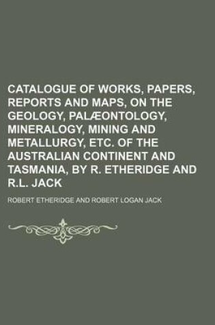 Cover of Catalogue of Works, Papers, Reports and Maps, on the Geology, Palaeontology, Mineralogy, Mining and Metallurgy, Etc. of the Australian Continent and Tasmania, by R. Etheridge and R.L. Jack