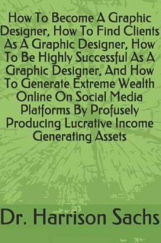 Cover of How To Become A Graphic Designer, How To Find Clients As A Graphic Designer, How To Be Highly Successful As A Graphic Designer, And How To Generate Extreme Wealth Online On Social Media Platforms By Profusely Producing Lucrative Income Generating Assets