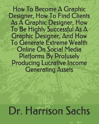 Book cover for How To Become A Graphic Designer, How To Find Clients As A Graphic Designer, How To Be Highly Successful As A Graphic Designer, And How To Generate Extreme Wealth Online On Social Media Platforms By Profusely Producing Lucrative Income Generating Assets