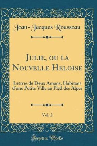 Cover of Julie, ou la Nouvelle Heloise, Vol. 2: Lettres de Deux Amans, Habitans dune Petite Ville au Pied des Alpes (Classic Reprint)