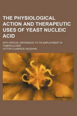 Cover of The Physiological Action and Therapeutic Uses of Yeast Nucleic Acid; With Special Reference to Its Employment in Tuberculosis