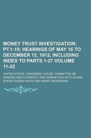 Cover of Money Trust Investigation Volume 11-22; PT.1-10 Hearings of May 16 to December 12, 1912, Including Index to Parts 1-27