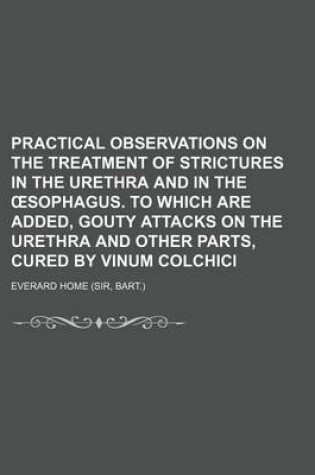 Cover of Practical Observations on the Treatment of Strictures in the Urethra and in the Sophagus. to Which Are Added, Gouty Attacks on the Urethra and Other Parts, Cured by Vinum Colchici