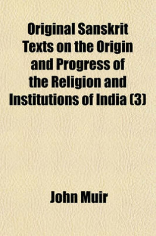 Cover of Original Sanskrit Texts on the Origin and Progress of the Religion and Institutions of India; The Vedas Opinions of Their Authors, and of Later Indian Writers, in Regard to Their Origin, Inspiration, and Authority Volume 3