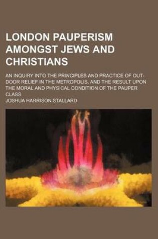 Cover of London Pauperism Amongst Jews and Christians; An Inquiry Into the Principles and Practice of Out-Door Relief in the Metropolis, and the Result Upon the Moral and Physical Condition of the Pauper Class