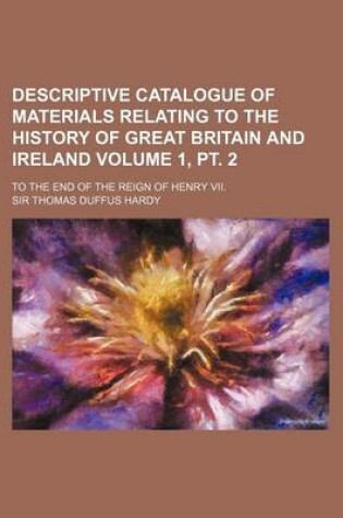 Cover of Descriptive Catalogue of Materials Relating to the History of Great Britain and Ireland Volume 1, PT. 2; To the End of the Reign of Henry VII.