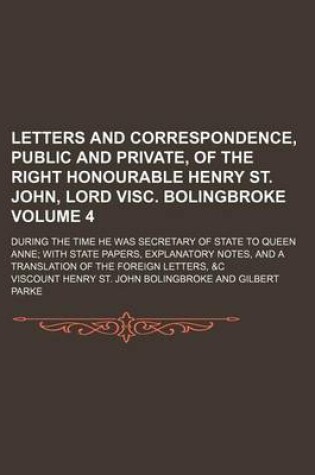 Cover of Letters and Correspondence, Public and Private, of the Right Honourable Henry St. John, Lord Visc. Bolingbroke Volume 4; During the Time He Was Secretary of State to Queen Anne with State Papers, Explanatory Notes, and a Translation of the Foreign Letters,