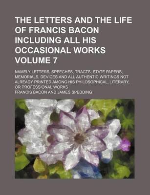 Book cover for The Letters and the Life of Francis Bacon Including All His Occasional Works Volume 7; Namely Letters, Speeches, Tracts, State Papers, Memorials, Devices and All Authentic Writings Not Already Printed Among His Philosophical, Literary, or Professional WOR