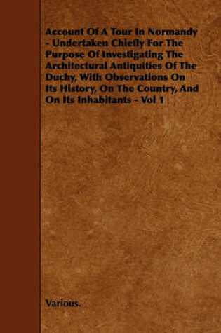 Cover of Account Of A Tour In Normandy - Undertaken Chiefly For The Purpose Of Investigating The Architectural Antiquities Of The Duchy, With Observations On Its History, On The Country, And On Its Inhabitants - Vol 1