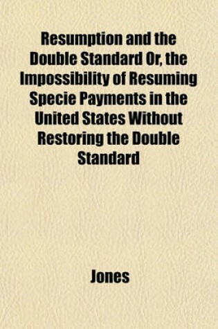 Cover of Resumption and the Double Standard Or, the Impossibility of Resuming Specie Payments in the United States Without Restoring the Double Standard