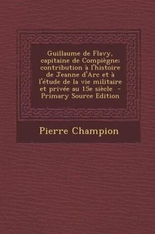 Cover of Guillaume de Flavy, Capitaine de Compiegne; Contribution A L'Histoire de Jeanne D'Arc Et A L'Etude de La Vie Militaire Et Privee Au 15e Siecle - Prima