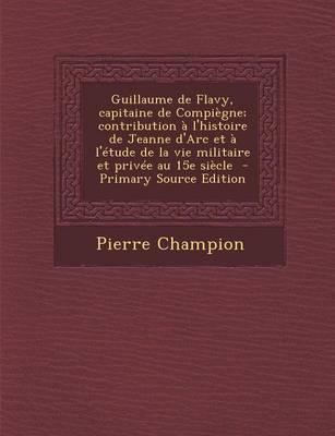 Book cover for Guillaume de Flavy, Capitaine de Compiegne; Contribution A L'Histoire de Jeanne D'Arc Et A L'Etude de La Vie Militaire Et Privee Au 15e Siecle - Prima