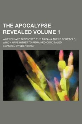 Cover of The Apocalypse Revealed Volume 1; Wherein Are Disclosed the Arcana There Foretold, Which Have Hitherto Remained Concealed