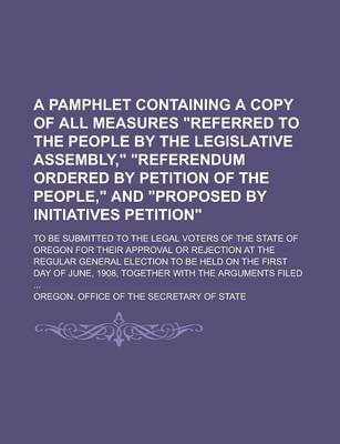 Book cover for A Pamphlet Containing a Copy of All Measures "Referred to the People by the Legislative Assembly," "Referendum Ordered by Petition of the People," and "Proposed by Initiatives Petition"; To Be Submitted to the Legal Voters of the State of