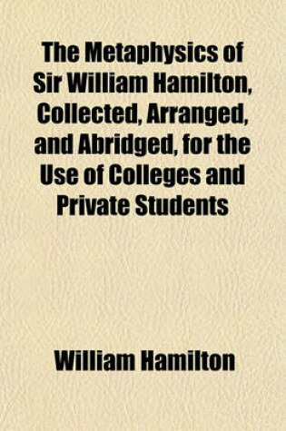 Cover of The Metaphysics of Sir William Hamilton, Collected, Arranged, and Abridged, for the Use of Colleges and Private Students