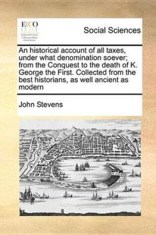 Cover of An Historical Account of All Taxes, Under What Denomination Soever; From the Conquest to the Death of K. George the First. Collected from the Best Historians, as Well Ancient as Modern