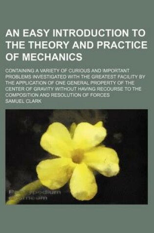 Cover of An Easy Introduction to the Theory and Practice of Mechanics; Containing a Variety of Curious and Important Problems Investigated with the Greatest Facility by the Application of One General Property of the Center of Gravity Without Having Recourse to the Com