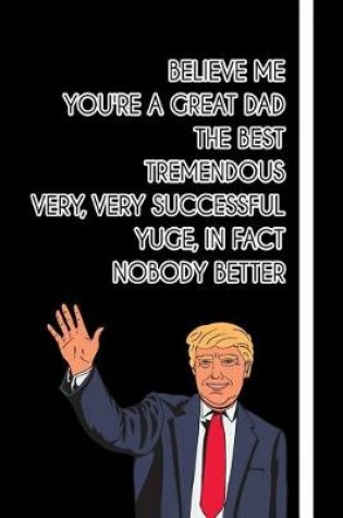 Cover of Believe me You're a Great Dad The Best Tremendous Very, Very Successful Yuge, in fact Nobody Better