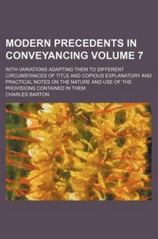 Cover of Modern Precedents in Conveyancing Volume 7; With Variations Adapting Them to Different Circumstances of Title and Copious Explanatory and Practical Notes on the Nature and Use of the Provisions Contained in Them