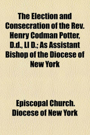 Cover of The Election and Consecration of the REV. Henry Codman Potter, D.D., LL D; As Assistant Bishop of the Diocese of New York