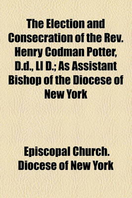 Book cover for The Election and Consecration of the REV. Henry Codman Potter, D.D., LL D; As Assistant Bishop of the Diocese of New York