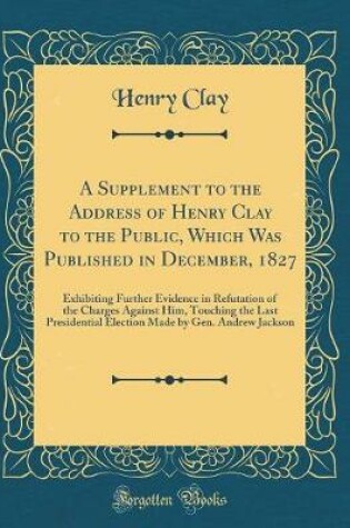 Cover of A Supplement to the Address of Henry Clay to the Public, Which Was Published in December, 1827: Exhibiting Further Evidence in Refutation of the Charges Against Him, Touching the Last Presidential Election Made by Gen. Andrew Jackson (Classic Reprint)