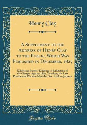 Book cover for A Supplement to the Address of Henry Clay to the Public, Which Was Published in December, 1827: Exhibiting Further Evidence in Refutation of the Charges Against Him, Touching the Last Presidential Election Made by Gen. Andrew Jackson (Classic Reprint)