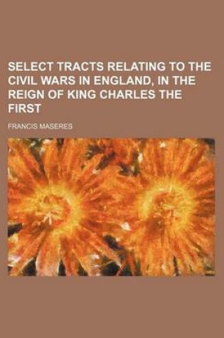 Cover of Select Tracts Relating to the Civil Wars in England, in the Reign of King Charles the First (Volume 1)