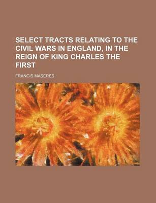 Book cover for Select Tracts Relating to the Civil Wars in England, in the Reign of King Charles the First (Volume 1)