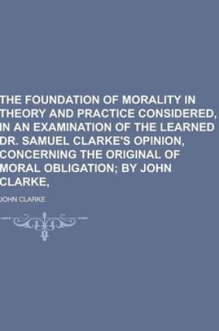 Cover of The Foundation of Morality in Theory and Practice Considered, in an Examination of the Learned Dr. Samuel Clarke's Opinion, Concerning the Original of