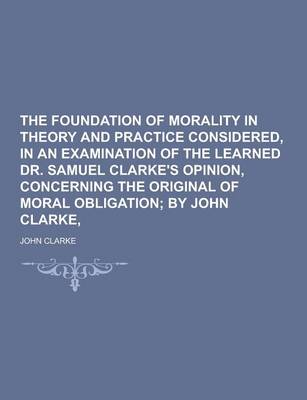 Book cover for The Foundation of Morality in Theory and Practice Considered, in an Examination of the Learned Dr. Samuel Clarke's Opinion, Concerning the Original of