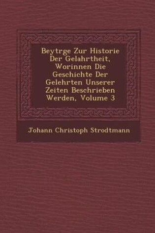 Cover of Beytr GE Zur Historie Der Gelahrtheit, Worinnen Die Geschichte Der Gelehrten Unserer Zeiten Beschrieben Werden, Volume 3