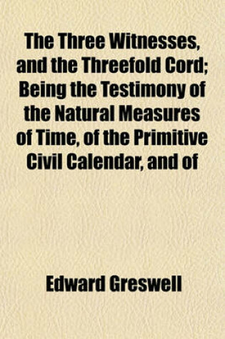 Cover of The Three Witnesses, and the Threefold Cord; Being the Testimony of the Natural Measures of Time, of the Primitive Civil Calendar, and of