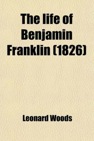 Cover of The Life of Benjamin Franklin; Including a Sketch of the Rise and Progress of the War of Independence, and of the Various Negociations at Paris for Peace with the History of His Political and Other Writings