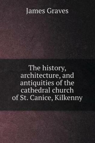 Cover of The history, architecture, and antiquities of the cathedral church of St. Canice, Kilkenny