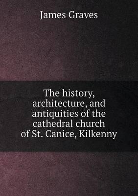 Book cover for The history, architecture, and antiquities of the cathedral church of St. Canice, Kilkenny