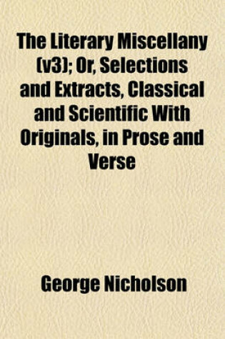 Cover of The Literary Miscellany (V3); Or, Selections and Extracts, Classical and Scientific with Originals, in Prose and Verse